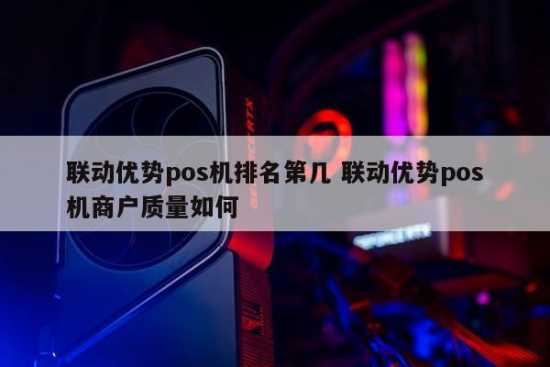 联动优势pos机排名第几 联动优势pos机商户质量如何 第1张